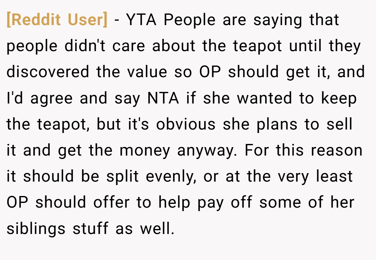 [Reddit User] − YTA People are saying that people didn't care about the teapot until they discovered the value so OP should get it, and I'd agree and say NTA if she wanted to keep the teapot, but it's obvious she plans to sell it and get the money anyway. For this reason it should be split evenly, or at the very least OP should offer to help pay off some of her siblings stuff as well.