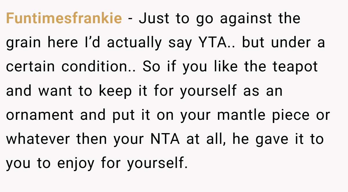 Funtimesfrankie − Just to go against the grain here I’d actually say YTA.. but under a certain condition.. So if you like the teapot and want to keep it for yourself as an ornament and put it on your mantle piece or whatever then your NTA at all, he gave it to you to enjoy for yourself.