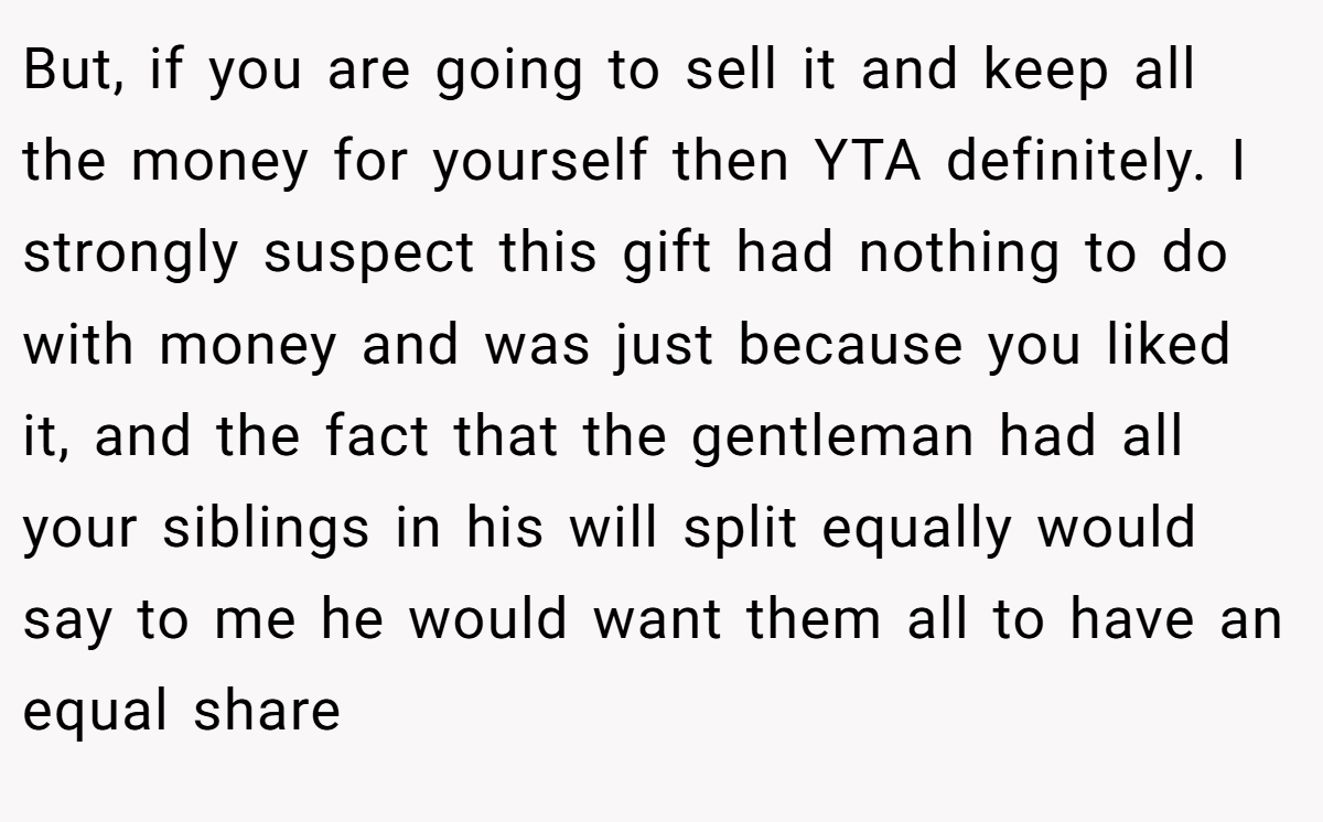 But, if you are going to sell it and keep all the money for yourself then YTA definitely. I strongly suspect this gift had nothing to do with money and was just because you liked it, and the fact that the gentleman had all your siblings in his will split equally would say to me he would want them all to have an equal share
