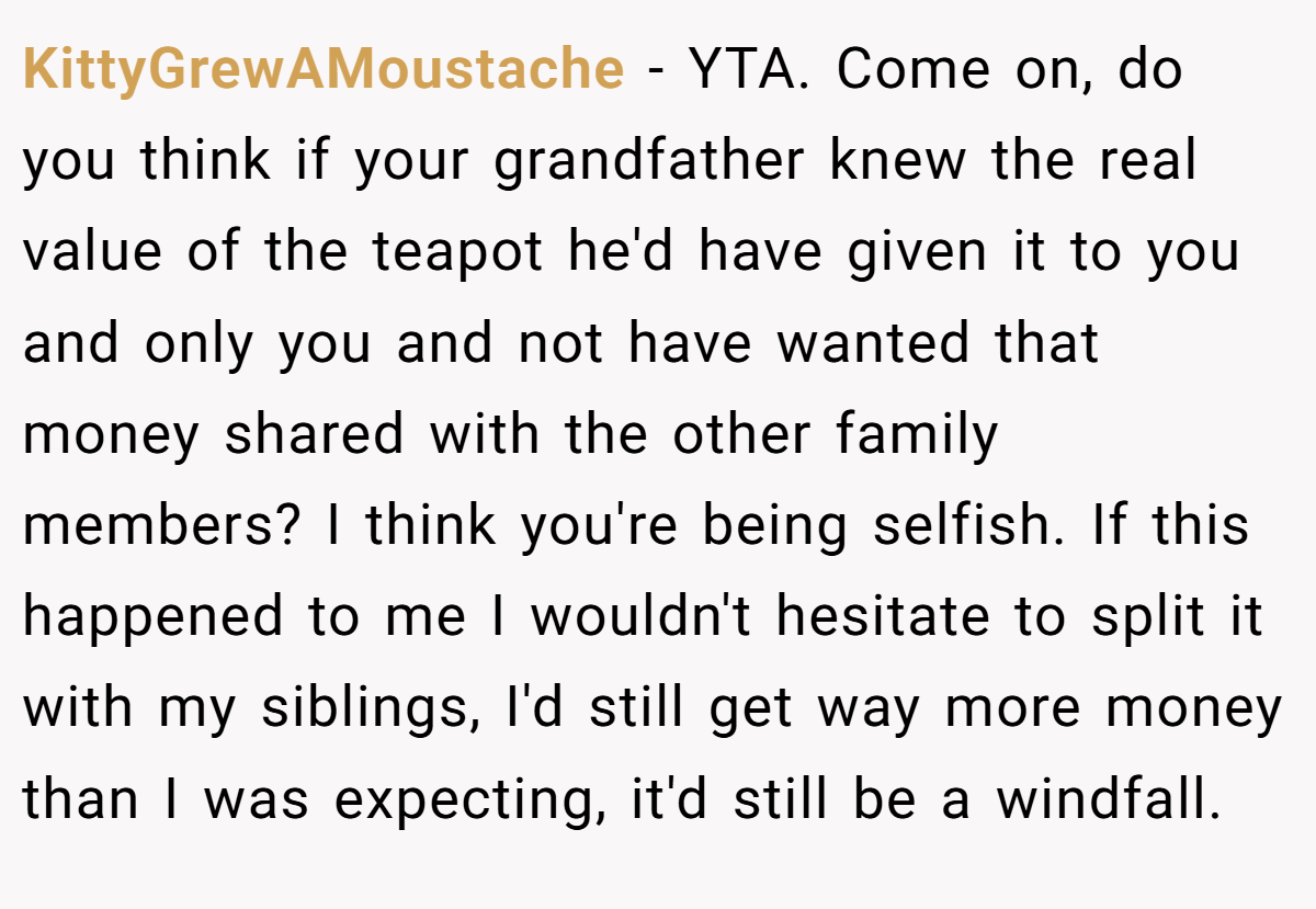 KittyGrewAMoustache − YTA. Come on, do you think if your grandfather knew the real value of the teapot he'd have given it to you and only you and not have wanted that money shared with the other family members? I think you're being selfish. If this happened to me I wouldn't hesitate to split it with my siblings, I'd still get way more money than I was expecting, it'd still be a windfall.