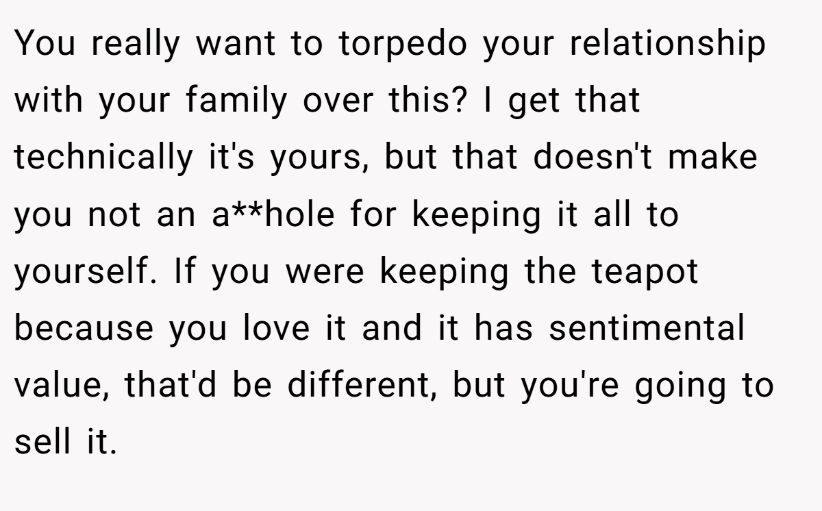 You really want to torpedo your relationship with your family over this? I get that technically it's yours, but that doesn't make you not an a**hole for keeping it all to yourself. If you were keeping the teapot because you love it and it has sentimental value, that'd be different, but you're going to sell it.