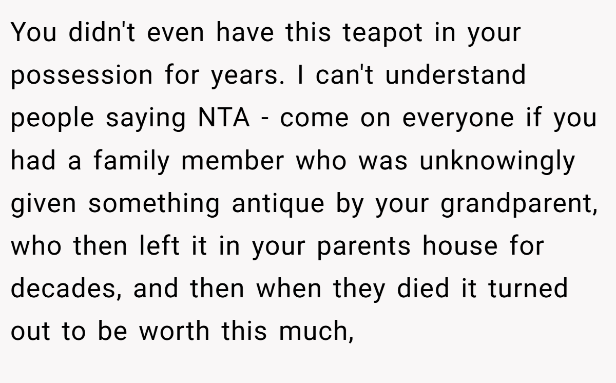 You didn't even have this teapot in your possession for years. I can't understand people saying NTA - come on everyone if you had a family member who was unknowingly given something antique by your grandparent, who then left it in your parents house for decades, and then when they died it turned out to be worth this much,