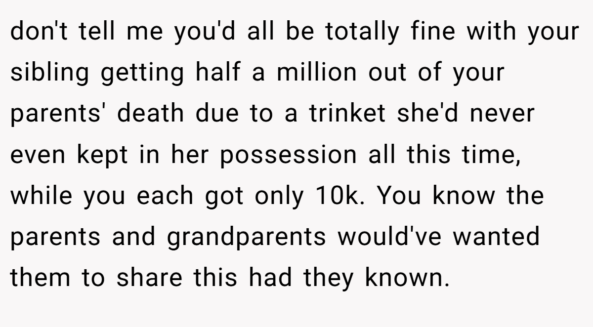 don't tell me you'd all be totally fine with your sibling getting half a million out of your parents' death due to a trinket she'd never even kept in her possession all this time, while you each got only 10k. You know the parents and grandparents would've wanted them to share this had they known.