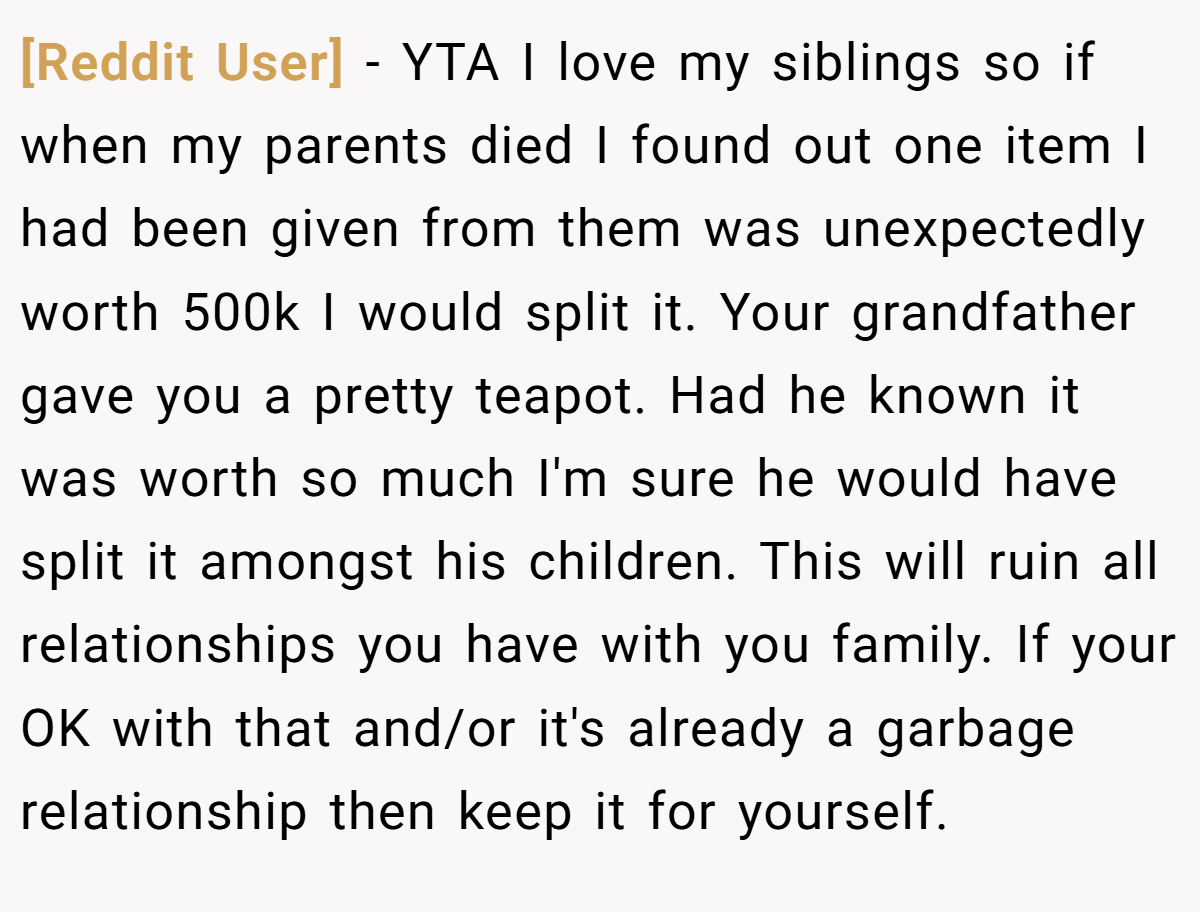 [Reddit User] − YTA I love my siblings so if when my parents died I found out one item I had been given from them was unexpectedly worth 500k I would split it. Your grandfather gave you a pretty teapot. Had he known it was worth so much I'm sure he would have split it amongst his children. This will ruin all relationships you have with you family. If your OK with that and/or it's already a garbage relationship then keep it for yourself.