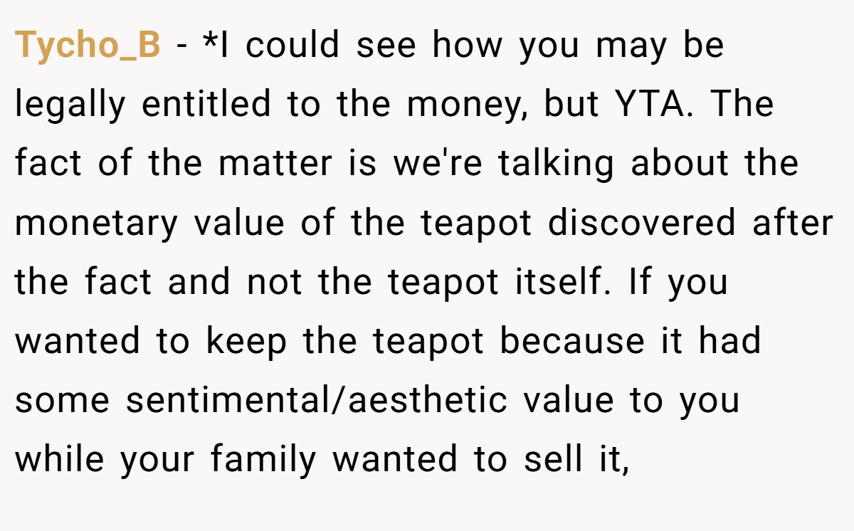Tycho_B − *I could see how you may be legally entitled to the money, but YTA. The fact of the matter is we're talking about the monetary value of the teapot discovered after the fact and not the teapot itself. If you wanted to keep the teapot because it had some sentimental/aesthetic value to you while your family wanted to sell it,