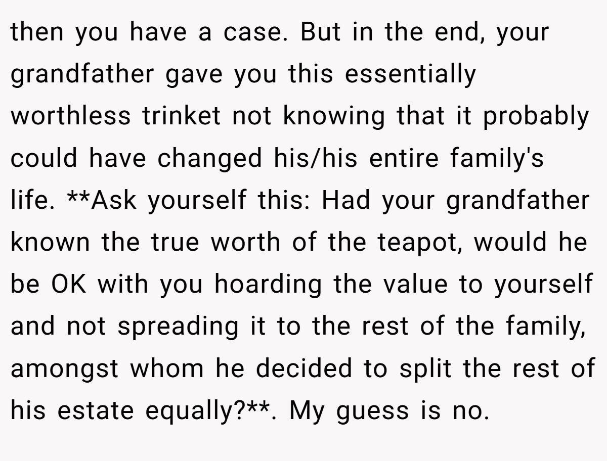 then you have a case. But in the end, your grandfather gave you this essentially worthless trinket not knowing that it probably could have changed his/his entire family's life. **Ask yourself this: Had your grandfather known the true worth of the teapot, would he be OK with you hoarding the value to yourself and not spreading it to the rest of the family, amongst whom he decided to split the rest of his estate equally?**. My guess is no.