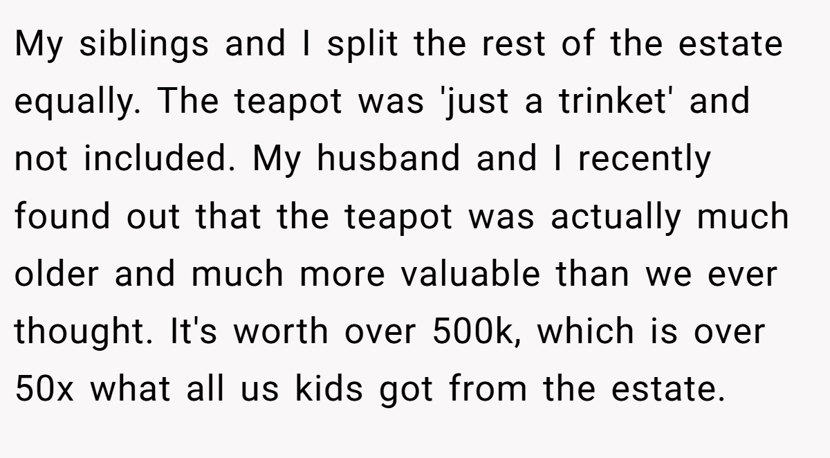 My siblings and I split the rest of the estate equally. The teapot was 'just a trinket' and not included. My husband and I recently found out that the teapot was actually much older and much more valuable than we ever thought. It's worth over 500k, which is over 50x what all us kids got from the estate.
