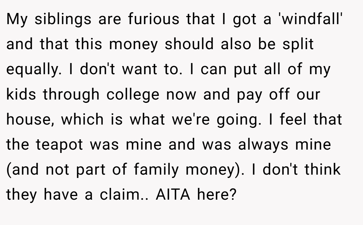 My siblings are furious that I got a 'windfall' and that this money should also be split equally. I don't want to. I can put all of my kids through college now and pay off our house, which is what we're going. I feel that the teapot was mine and was always mine (and not part of family money). I don't think they have a claim.. AITA here?