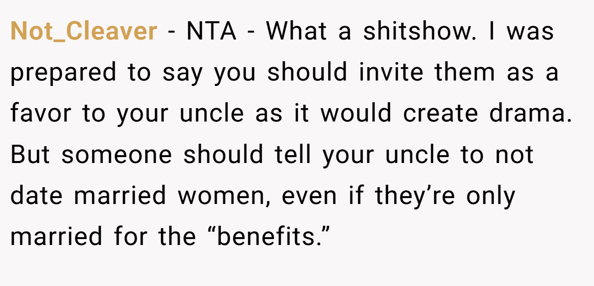 Not_Cleaver − NTA - What a shitshow. I was prepared to say you should invite them as a favor to your uncle as it would create drama. But someone should tell your uncle to not date married women, even if they’re only married for the “benefits.”