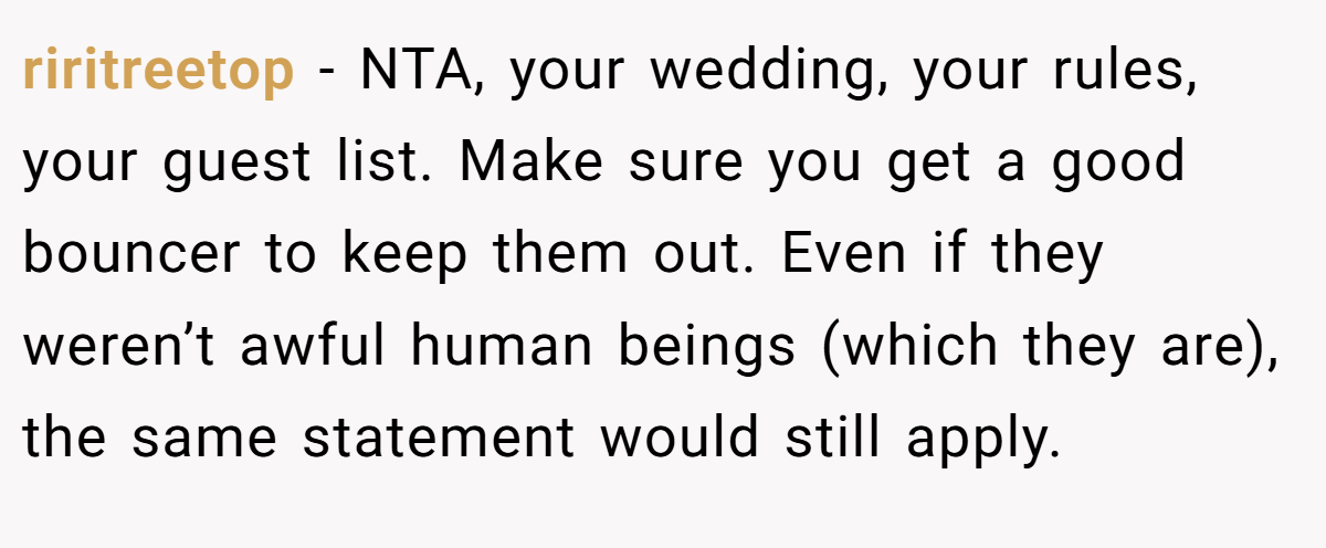 riritreetop − NTA, your wedding, your rules, your guest list. Make sure you get a good bouncer to keep them out. Even if they weren’t awful human beings (which they are), the same statement would still apply.