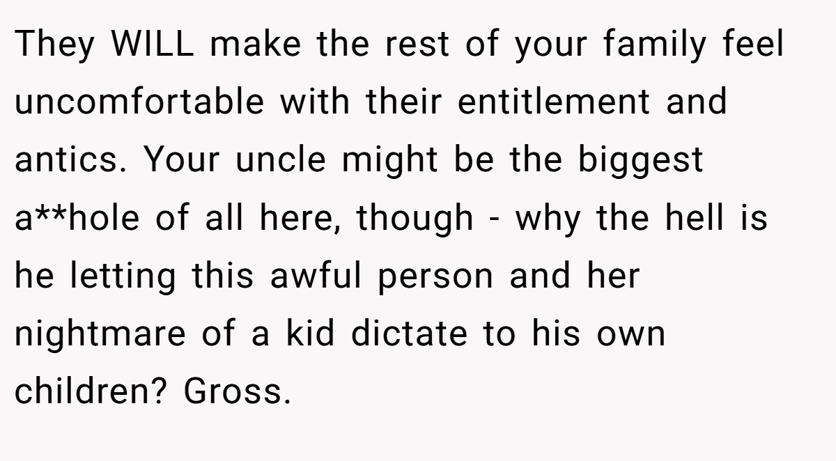 They WILL make the rest of your family feel uncomfortable with their entitlement and antics. Your uncle might be the biggest a**hole of all here, though - why the hell is he letting this awful person and her nightmare of a kid dictate to his own children? Gross.