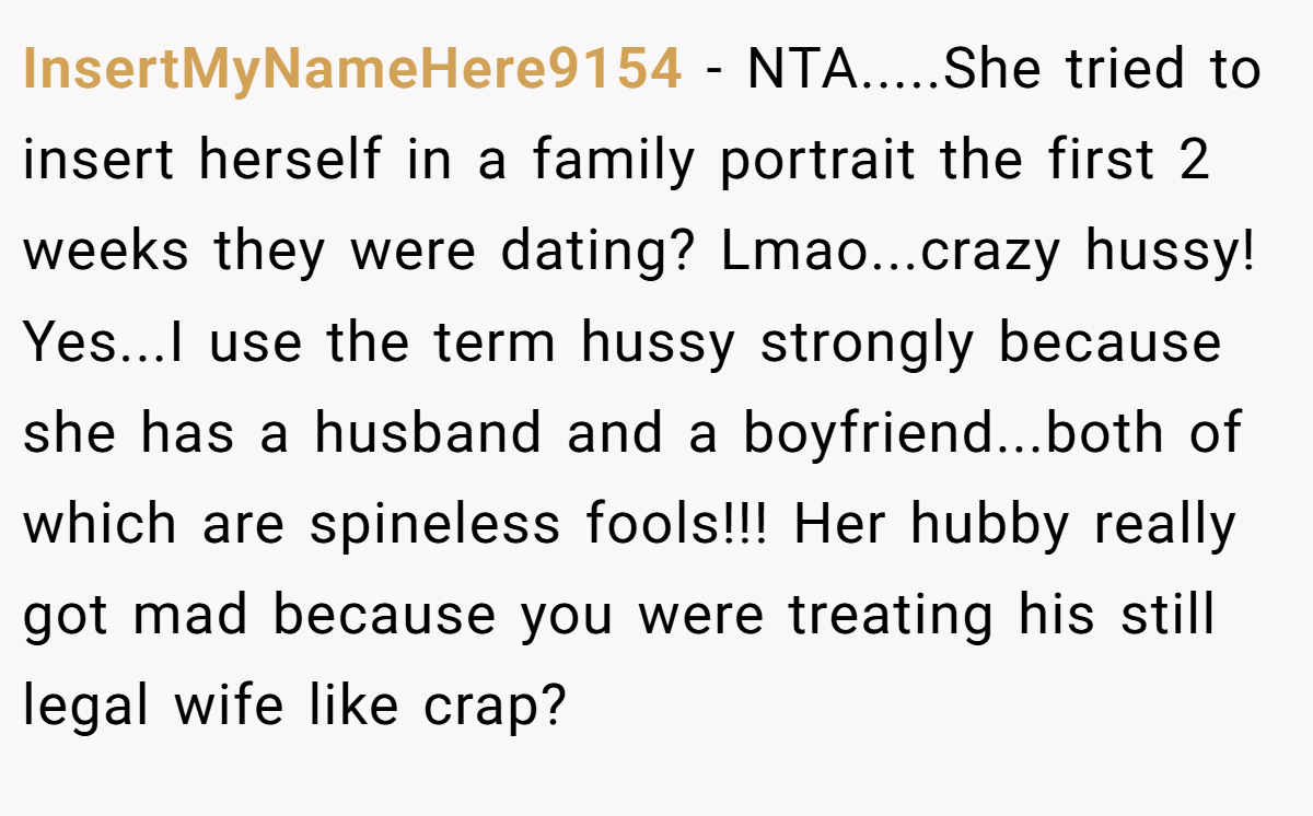 InsertMyNameHere9154 − NTA.....She tried to insert herself in a family portrait the first 2 weeks they were dating? Lmao...crazy hussy! Yes...I use the term hussy strongly because she has a husband and a boyfriend...both of which are spineless fools!!! Her hubby really got mad because you were treating his still legal wife like crap?