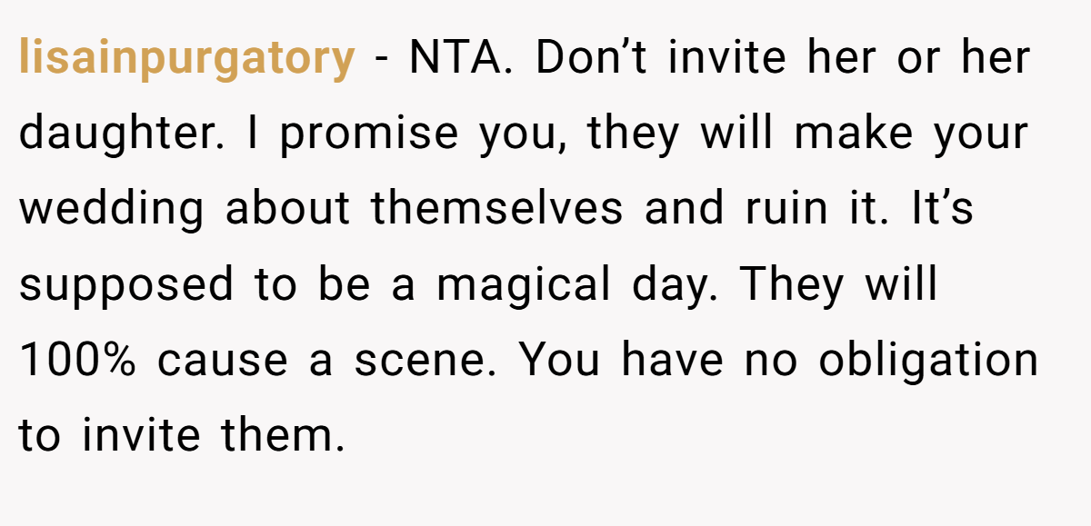 lisainpurgatory − NTA. Don’t invite her or her daughter. I promise you, they will make your wedding about themselves and ruin it. It’s supposed to be a magical day. They will 100% cause a scene. You have no obligation to invite them.