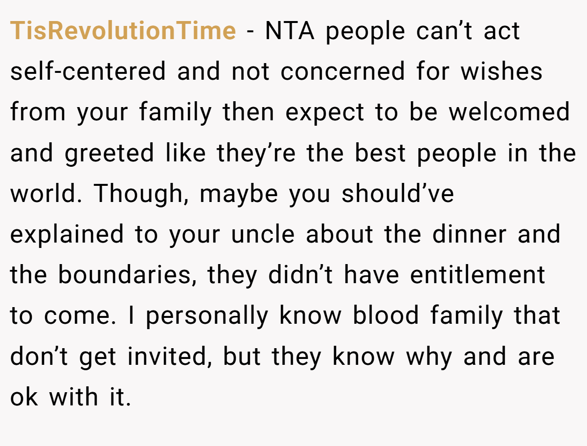 TisRevolutionTime − NTA people can’t act self-centered and not concerned for wishes from your family then expect to be welcomed and greeted like they’re the best people in the world. Though, maybe you should’ve explained to your uncle about the dinner and the boundaries, they didn’t have entitlement to come. I personally know blood family that don’t get invited, but they know why and are ok with it.