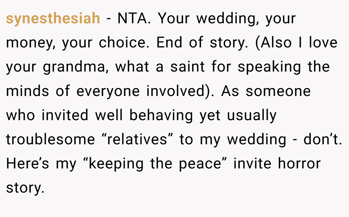 synesthesiah − NTA. Your wedding, your money, your choice. End of story. (Also I love your grandma, what a saint for speaking the minds of everyone involved). As someone who invited well behaving yet usually troublesome “relatives” to my wedding - don’t. Here’s my “keeping the peace” invite horror story.