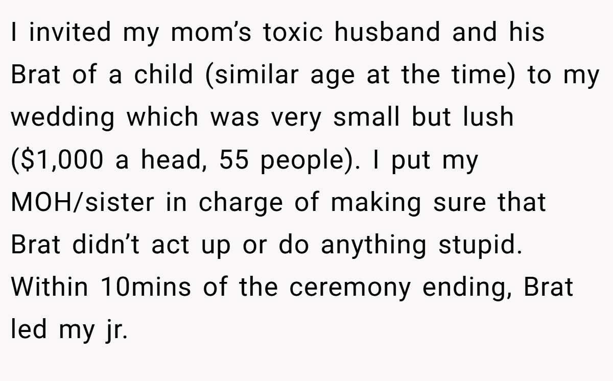 I invited my mom’s toxic husband and his Brat of a child (similar age at the time) to my wedding which was very small but lush ($1,000 a head, 55 people). I put my MOH/sister in charge of making sure that Brat didn’t act up or do anything stupid. Within 10mins of the ceremony ending, Brat led my jr.