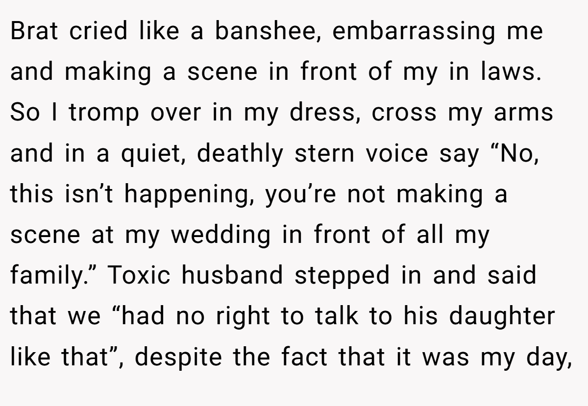 Brat cried like a banshee, embarrassing me and making a scene in front of my in laws. So I tromp over in my dress, cross my arms and in a quiet, deathly stern voice say “No, this isn’t happening, you’re not making a scene at my wedding in front of all my family.” Toxic husband stepped in and said that we “had no right to talk to his daughter like that”, despite the fact that it was my day,