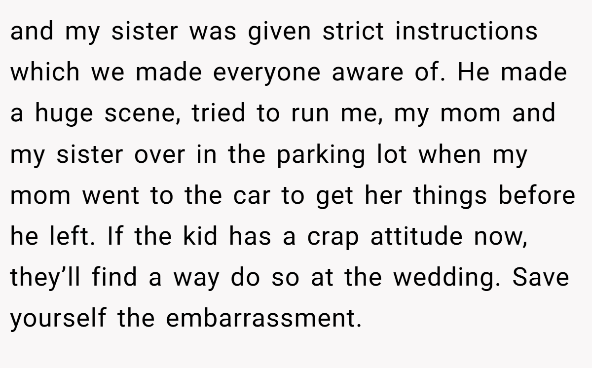and my sister was given strict instructions which we made everyone aware of. He made a huge scene, tried to run me, my mom and my sister over in the parking lot when my mom went to the car to get her things before he left. If the kid has a crap attitude now, they’ll find a way do so at the wedding. Save yourself the embarrassment.