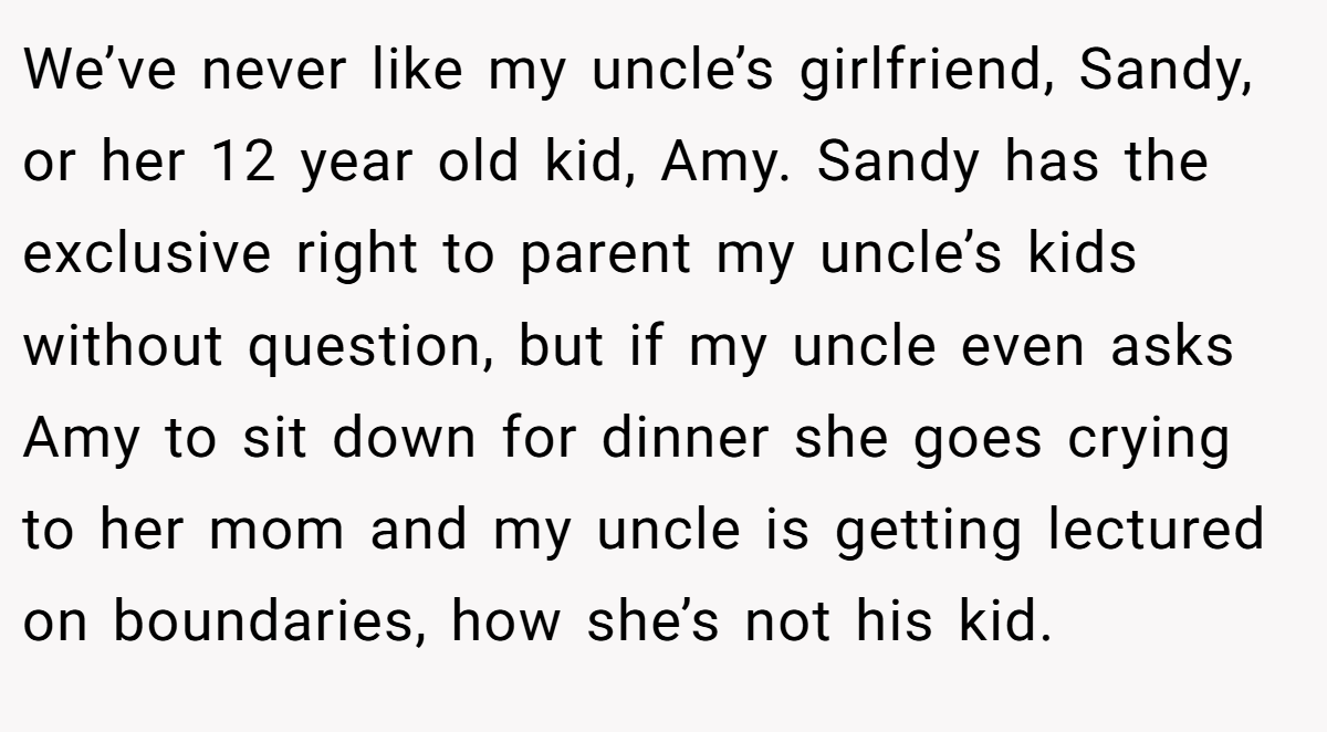 We’ve never like my uncle’s girlfriend, Sandy, or her 12 year old kid, Amy. Sandy has the exclusive right to parent my uncle’s kids without question, but if my uncle even asks Amy to sit down for dinner she goes crying to her mom and my uncle is getting lectured on boundaries, how she’s not his kid.