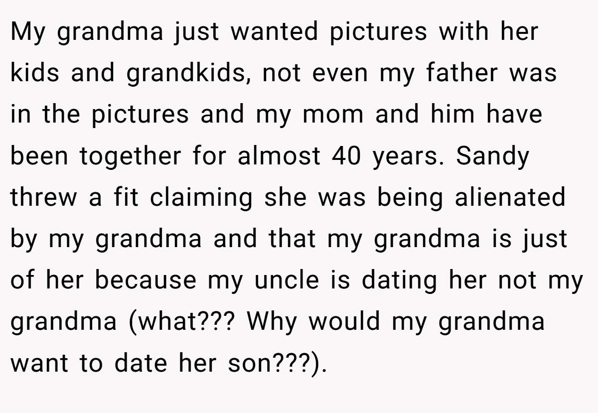 My grandma just wanted pictures with her kids and grandkids, not even my father was in the pictures and my mom and him have been together for almost 40 years. Sandy threw a fit claiming she was being alienated by my grandma and that my grandma is just of her because my uncle is dating her not my grandma (what??? Why would my grandma want to date her son???).