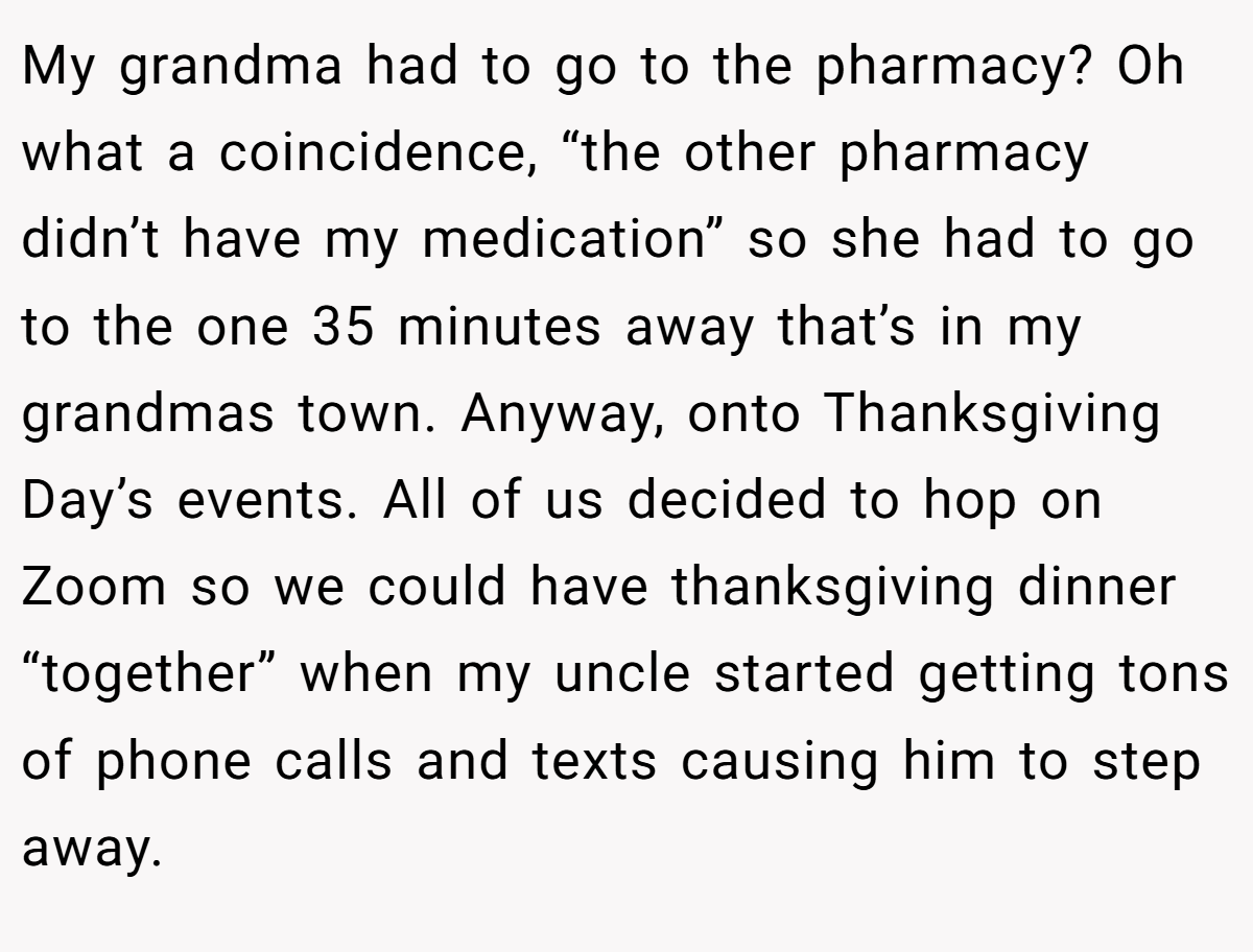 My grandma had to go to the pharmacy? Oh what a coincidence, “the other pharmacy didn’t have my medication” so she had to go to the one 35 minutes away that’s in my grandmas town. Anyway, onto Thanksgiving Day’s events. All of us decided to hop on Zoom so we could have thanksgiving dinner “together” when my uncle started getting tons of phone calls and texts causing him to step away.
