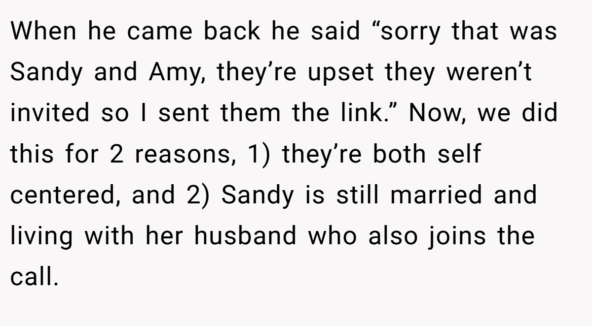 When he came back he said “sorry that was Sandy and Amy, they’re upset they weren’t invited so I sent them the link.” Now, we did this for 2 reasons, 1) they’re both self centered, and 2) Sandy is still married and living with her husband who also joins the call.