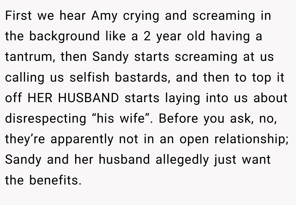 First we hear Amy crying and screaming in the background like a 2 year old having a tantrum, then Sandy starts screaming at us calling us selfish bastards, and then to top it off HER HUSBAND starts laying into us about disrespecting “his wife”. Before you ask, no, they’re apparently not in an open relationship; Sandy and her husband allegedly just want the benefits.