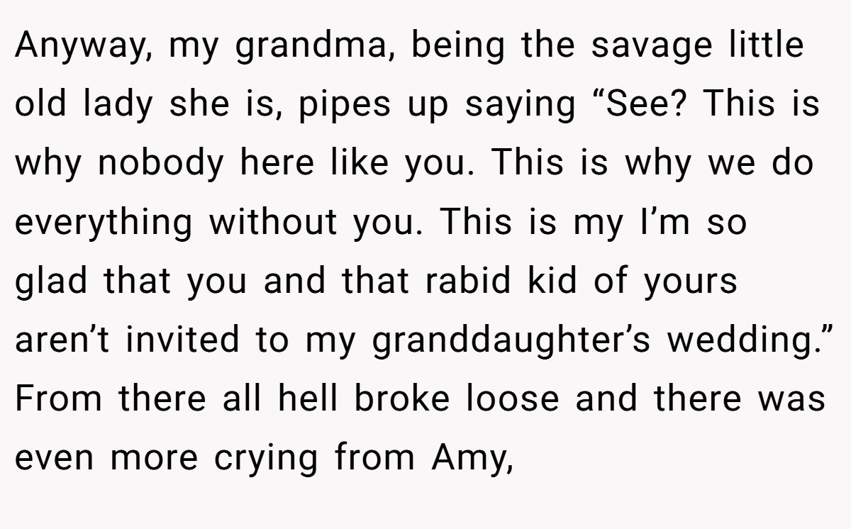 Anyway, my grandma, being the savage little old lady she is, pipes up saying “See? This is why nobody here like you. This is why we do everything without you. This is my I’m so glad that you and that rabid kid of yours aren’t invited to my granddaughter’s wedding.” From there all hell broke loose and there was even more crying from Amy,