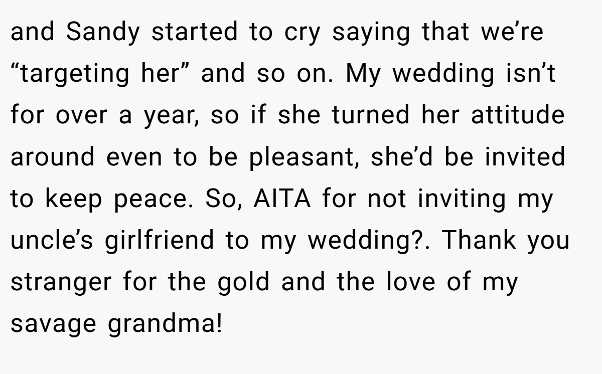 and Sandy started to cry saying that we’re “targeting her” and so on. My wedding isn’t for over a year, so if she turned her attitude around even to be pleasant, she’d be invited to keep peace. So, AITA for not inviting my uncle’s girlfriend to my wedding?. Thank you stranger for the gold and the love of my savage grandma!