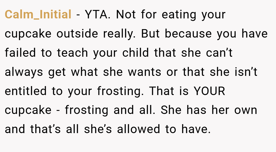 Calm_Initial − YTA. Not for eating your cupcake outside really. But because you have failed to teach your child that she can’t always get what she wants or that she isn’t entitled to your frosting. That is YOUR cupcake - frosting and all. She has her own and that’s all she’s allowed to have.