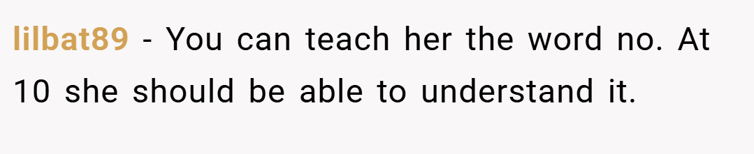 lilbat89 − You can teach her the word no. At 10 she should be able to understand it.