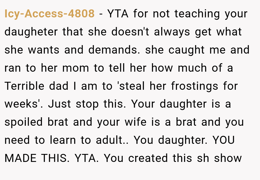 Icy-Access-4808 − YTA for not teaching your daugheter that she doesn't always get what she wants and demands. she caught me and ran to her mom to tell her how much of a Terrible dad I am to 'steal her frostings for weeks'. Just stop this. Your daughter is a spoiled brat and your wife is a brat and you need to learn to adult.. You daughter. YOU MADE THIS. YTA. You created this sh show