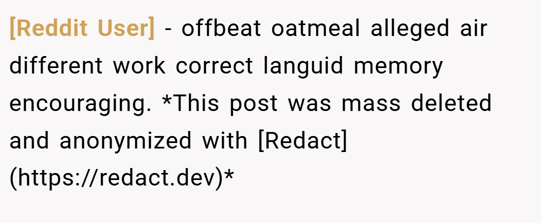 [Reddit User] − offbeat oatmeal alleged air different work correct languid memory encouraging. *This post was mass deleted and anonymized with [Redact](https://redact.dev)*