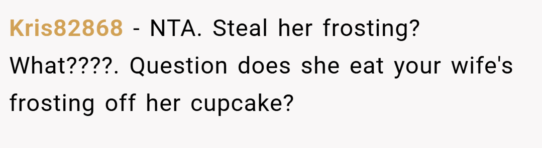 Kris82868 − NTA. Steal her frosting? What????. Question does she eat your wife's frosting off her cupcake?