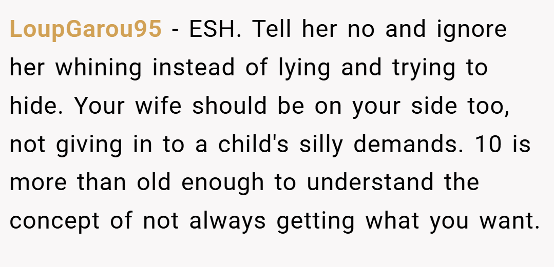 LoupGarou95 − ESH. Tell her no and ignore her whining instead of lying and trying to hide. Your wife should be on your side too, not giving in to a child's silly demands. 10 is more than old enough to understand the concept of not always getting what you want.
