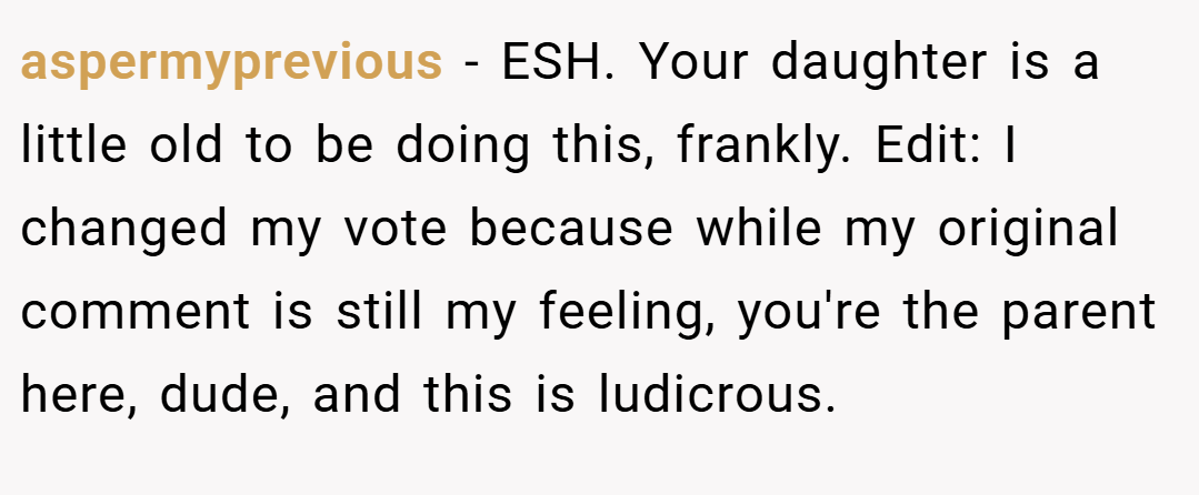 aspermyprevious − ESH. Your daughter is a little old to be doing this, frankly. Edit: I changed my vote because while my original comment is still my feeling, you're the parent here, dude, and this is ludicrous.