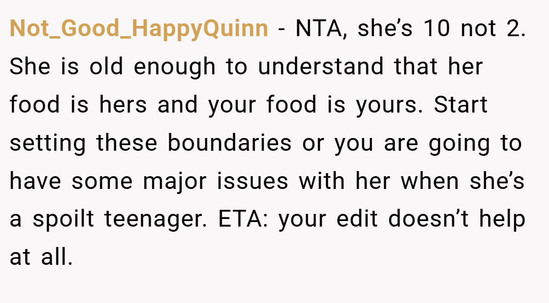 Not_Good_HappyQuinn − NTA, she’s 10 not 2. She is old enough to understand that her food is hers and your food is yours. Start setting these boundaries or you are going to have some major issues with her when she’s a spoilt teenager. ETA: your edit doesn’t help at all.