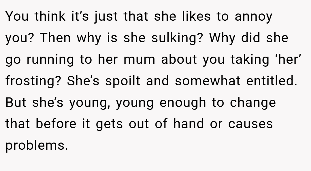 You think it’s just that she likes to annoy you? Then why is she sulking? Why did she go running to her mum about you taking ‘her’ frosting? She’s spoilt and somewhat entitled. But she’s young, young enough to change that before it gets out of hand or causes problems.