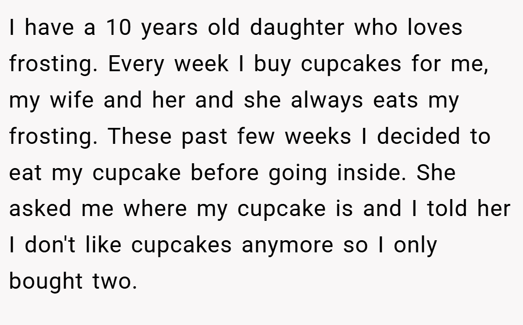 I have a 10 years old daughter who loves frosting. Every week I buy cupcakes for me, my wife and her and she always eats my frosting. These past few weeks I decided to eat my cupcake before going inside. She asked me where my cupcake is and I told her I don't like cupcakes anymore so I only bought two.