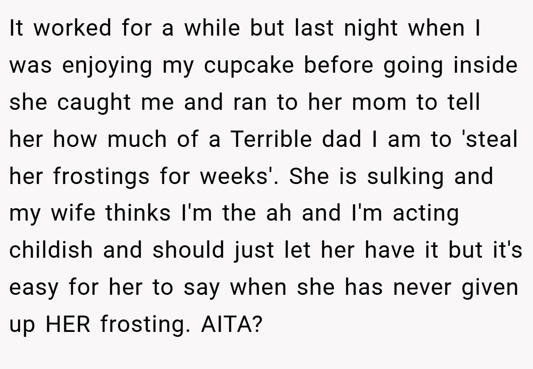 It worked for a while but last night when I was enjoying my cupcake before going inside she caught me and ran to her mom to tell her how much of a Terrible dad I am to 'steal her frostings for weeks'. She is sulking and my wife thinks I'm the ah and I'm acting childish and should just let her have it but it's easy for her to say when she has never given up HER frosting. AITA?
