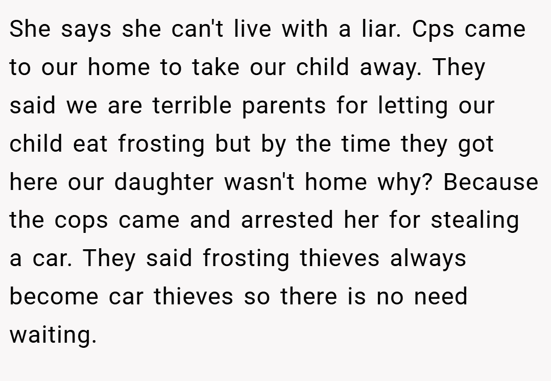 She says she can't live with a liar. Cps came to our home to take our child away. They said we are terrible parents for letting our child eat frosting but by the time they got here our daughter wasn't home why? Because the cops came and arrested her for stealing a car. They said frosting thieves always become car thieves so there is no need waiting.