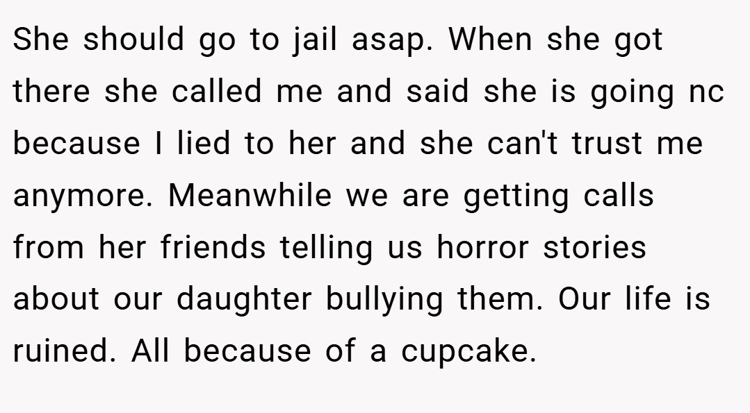 She should go to jail asap. When she got there she called me and said she is going nc because I lied to her and she can't trust me anymore. Meanwhile we are getting calls from her friends telling us horror stories about our daughter bullying them. Our life is ruined. All because of a cupcake.