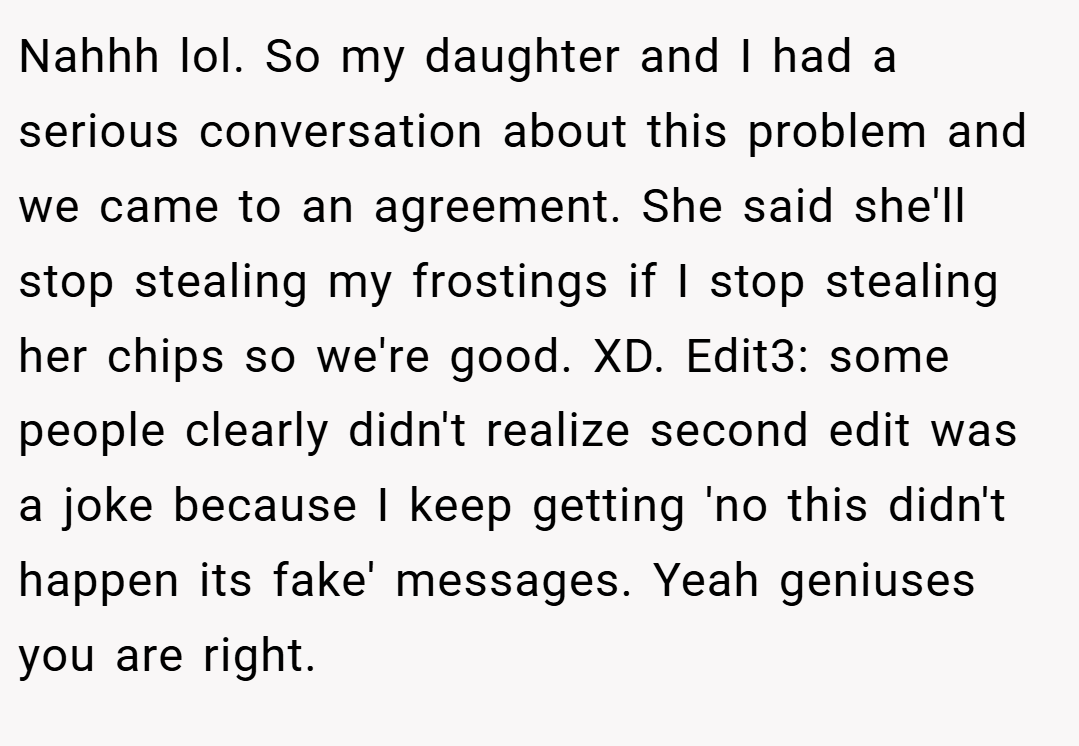 Nahhh lol. So my daughter and I had a serious conversation about this problem and we came to an agreement. She said she'll stop stealing my frostings if I stop stealing her chips so we're good. XD. Edit3: some people clearly didn't realize second edit was a joke because I keep getting 'no this didn't happen its fake' messages. Yeah geniuses you are right.
