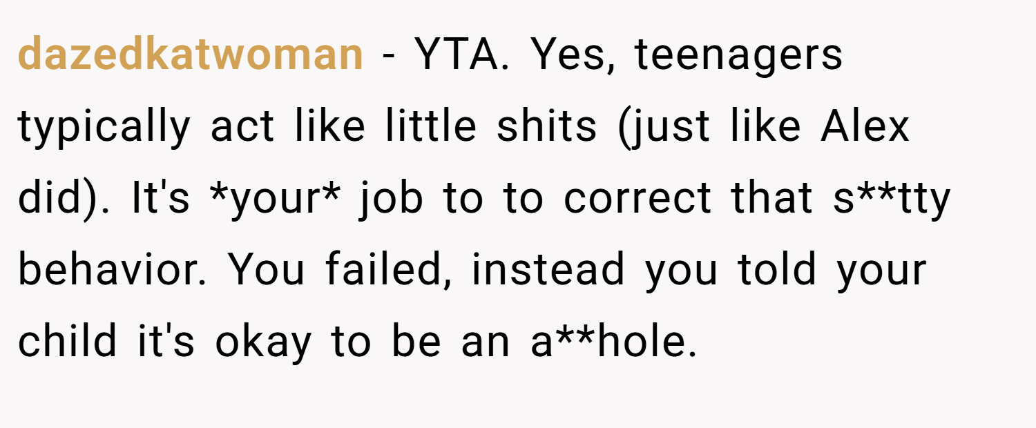 dazedkatwoman − YTA. Yes, teenagers typically act like little shits (just like Alex did). It's *your* job to to correct that s**tty behavior. You failed, instead you told your child it's okay to be an a**hole.