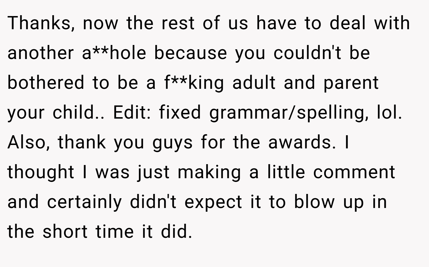 Thanks, now the rest of us have to deal with another a**hole because you couldn't be bothered to be a f**king adult and parent your child.. Edit: fixed grammar/spelling, lol. Also, thank you guys for the awards. I thought I was just making a little comment and certainly didn't expect it to blow up in the short time it did.