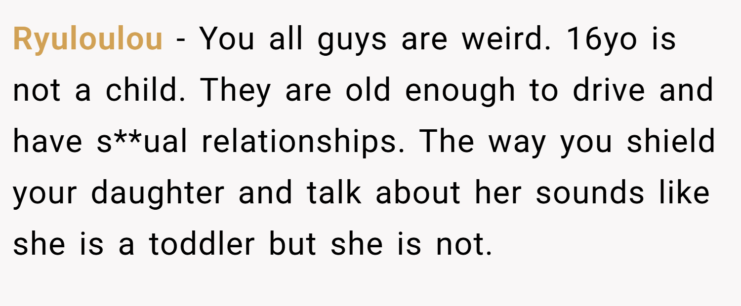 Ryuloulou − You all guys are weird. 16yo is not a child. They are old enough to drive and have s**ual relationships. The way you shield your daughter and talk about her sounds like she is a toddler but she is not.
