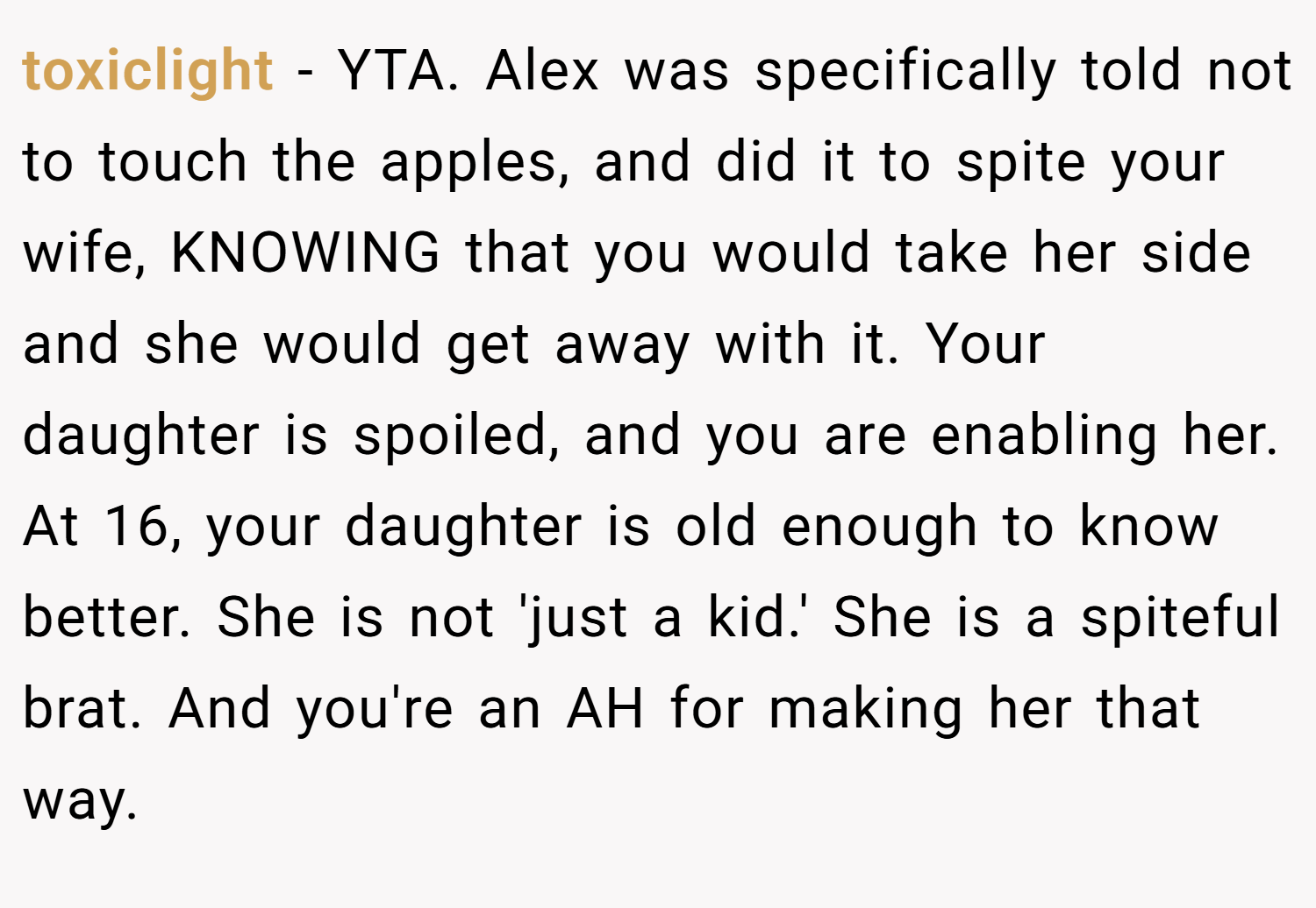 toxiclight − YTA. Alex was specifically told not to touch the apples, and did it to spite your wife, KNOWING that you would take her side and she would get away with it. Your daughter is spoiled, and you are enabling her. At 16, your daughter is old enough to know better. She is not 'just a kid.' She is a spiteful brat. And you're an AH for making her that way.
