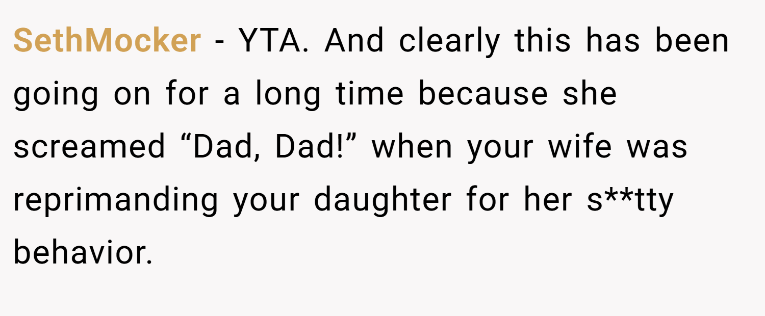 SethMocker − YTA. And clearly this has been going on for a long time because she screamed “Dad, Dad!” when your wife was reprimanding your daughter for her s**tty behavior.