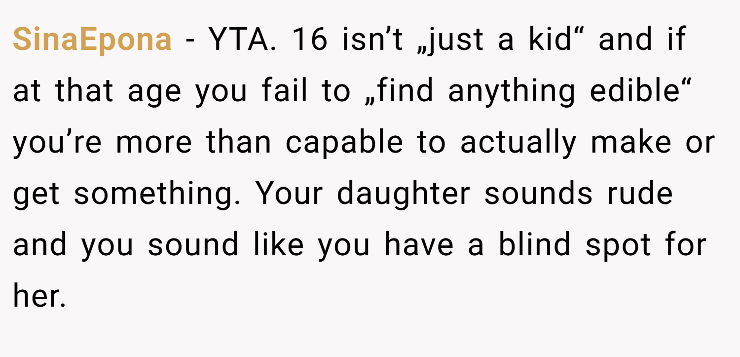 SinaEpona − YTA. 16 isn’t „just a kid“ and if at that age you fail to „find anything edible“ you’re more than capable to actually make or get something. Your daughter sounds rude and you sound like you have a blind spot for her.