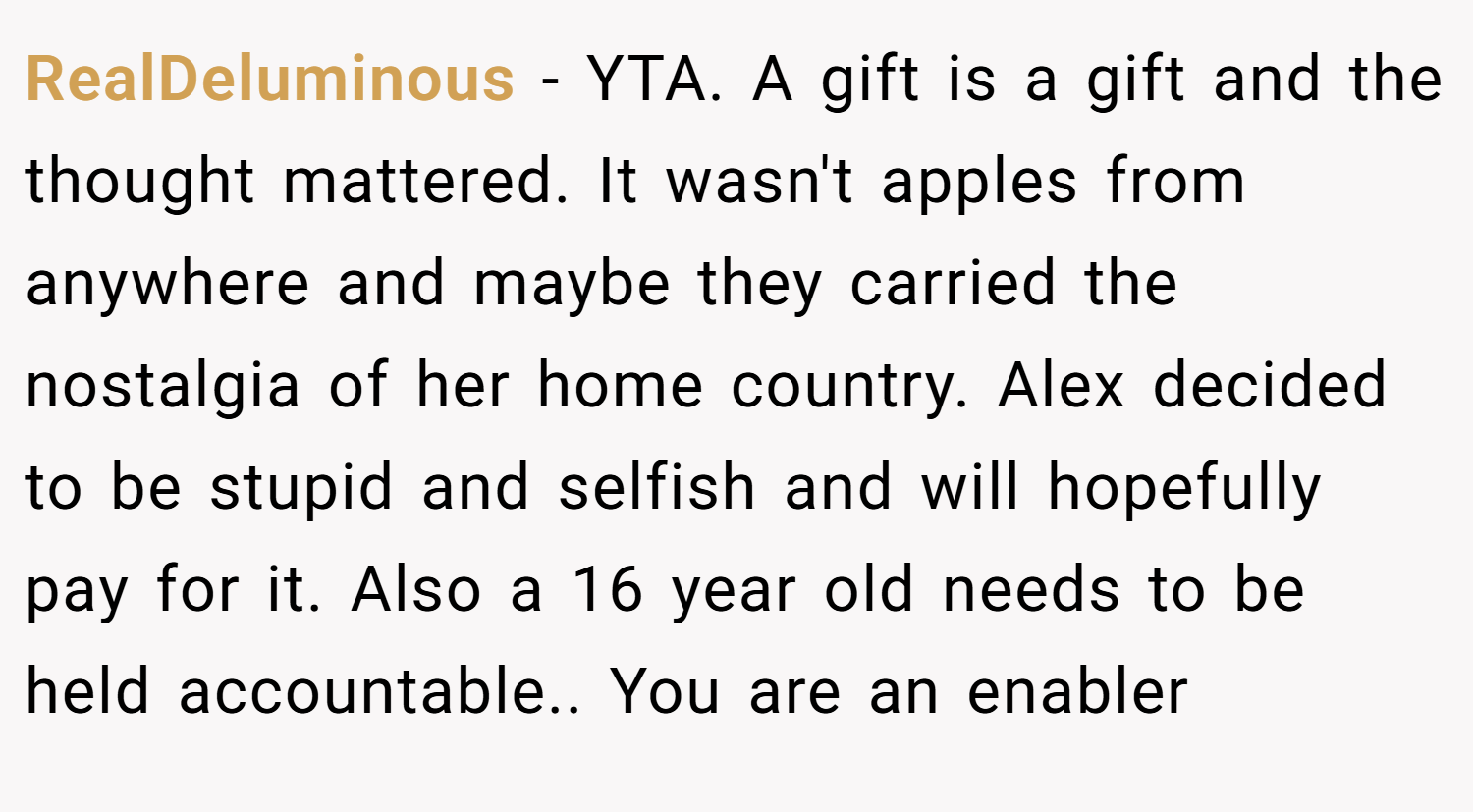 RealDeluminous − YTA. A gift is a gift and the thought mattered. It wasn't apples from anywhere and maybe they carried the nostalgia of her home country. Alex decided to be stupid and selfish and will hopefully pay for it. Also a 16 year old needs to be held accountable.. You are an enabler